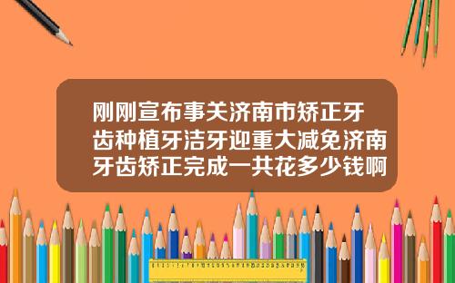 刚刚宣布事关济南市矫正牙齿种植牙洁牙迎重大减免济南牙齿矫正完成一共花多少钱啊
