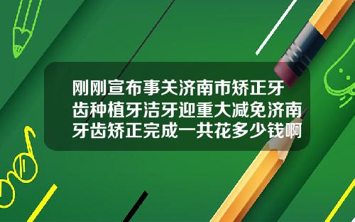 刚刚宣布事关济南市矫正牙齿种植牙洁牙迎重大减免济南牙齿矫正完成一共花多少钱啊