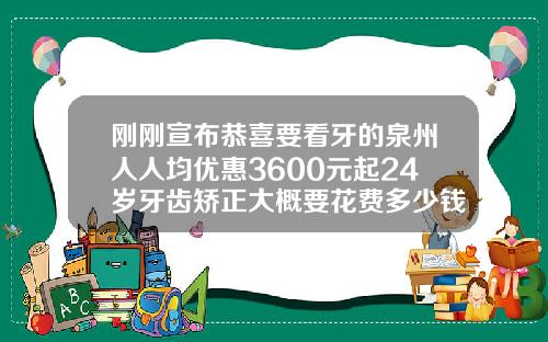 刚刚宣布恭喜要看牙的泉州人人均优惠3600元起24岁牙齿矫正大概要花费多少钱