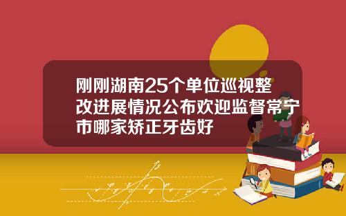 刚刚湖南25个单位巡视整改进展情况公布欢迎监督常宁市哪家矫正牙齿好