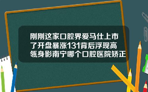 刚刚这家口腔界爱马仕上市了开盘暴涨131背后浮现高瓴身影南宁哪个口腔医院矫正牙齿比较好