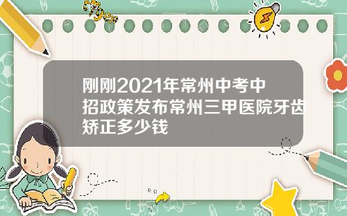 刚刚2021年常州中考中招政策发布常州三甲医院牙齿矫正多少钱