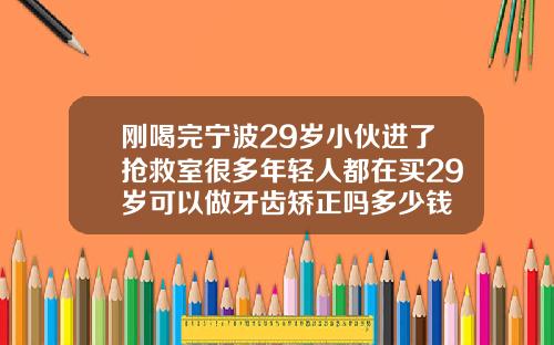 刚喝完宁波29岁小伙进了抢救室很多年轻人都在买29岁可以做牙齿矫正吗多少钱