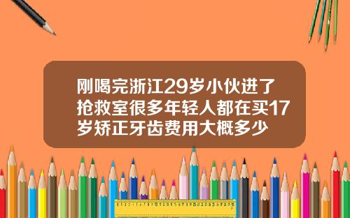 刚喝完浙江29岁小伙进了抢救室很多年轻人都在买17岁矫正牙齿费用大概多少