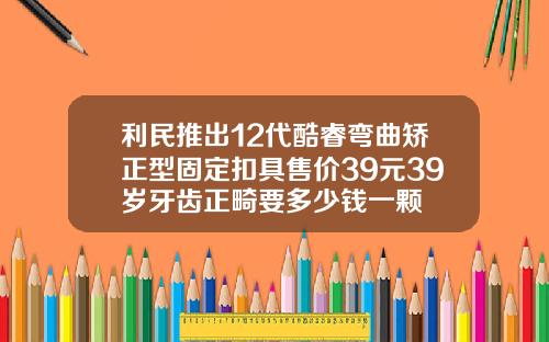 利民推出12代酷睿弯曲矫正型固定扣具售价39元39岁牙齿正畸要多少钱一颗