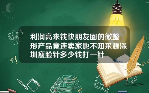 利润高来钱快朋友圈的微整形产品竟连卖家也不知来源深圳瘦脸针多少钱打一针