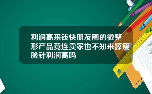 利润高来钱快朋友圈的微整形产品竟连卖家也不知来源瘦脸针利润高吗