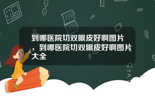 到哪医院切双眼皮好啊图片，到哪医院切双眼皮好啊图片大全
