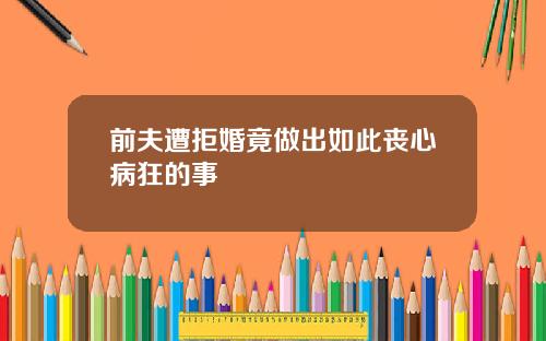 前夫遭拒婚竟做出如此丧心病狂的事