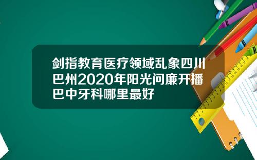 剑指教育医疗领域乱象四川巴州2020年阳光问廉开播巴中牙科哪里最好