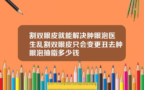 割双眼皮就能解决肿眼泡医生乱割双眼皮只会变更丑去肿眼泡抽脂多少钱
