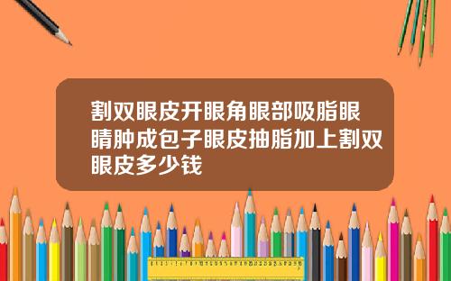 割双眼皮开眼角眼部吸脂眼睛肿成包子眼皮抽脂加上割双眼皮多少钱