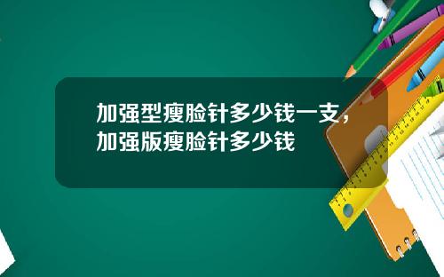 加强型瘦脸针多少钱一支，加强版瘦脸针多少钱
