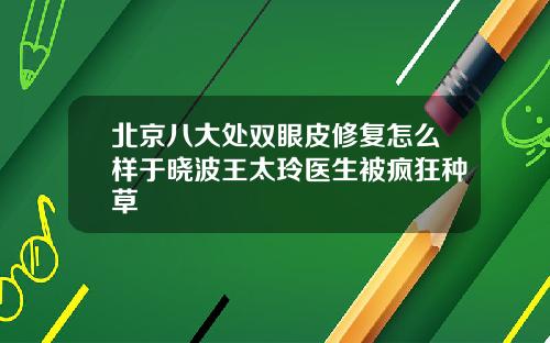 北京八大处双眼皮修复怎么样于晓波王太玲医生被疯狂种草