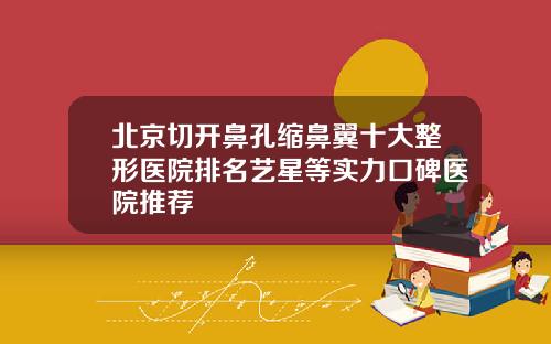 北京切开鼻孔缩鼻翼十大整形医院排名艺星等实力口碑医院推荐