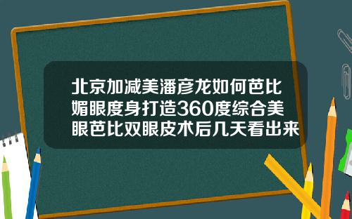 北京加减美潘彦龙如何芭比媚眼度身打造360度综合美眼芭比双眼皮术后几天看出来效果