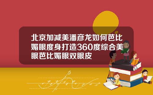 北京加减美潘彦龙如何芭比媚眼度身打造360度综合美眼芭比媚眼双眼皮
