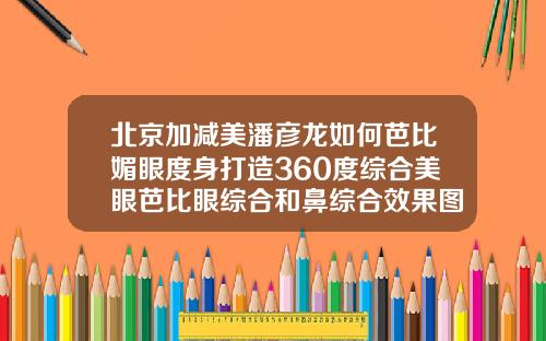 北京加减美潘彦龙如何芭比媚眼度身打造360度综合美眼芭比眼综合和鼻综合效果图