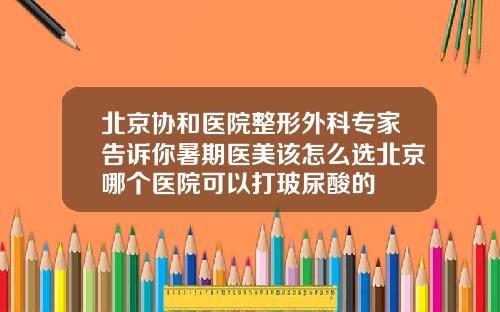 北京协和医院整形外科专家告诉你暑期医美该怎么选北京哪个医院可以打玻尿酸的