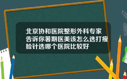 北京协和医院整形外科专家告诉你暑期医美该怎么选打瘦脸针选哪个医院比较好
