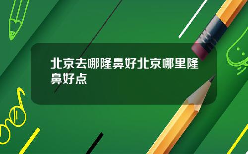 北京去哪隆鼻好北京哪里隆鼻好点