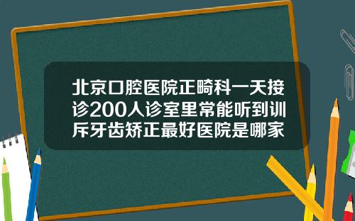 北京口腔医院正畸科一天接诊200人诊室里常能听到训斥牙齿矫正最好医院是哪家