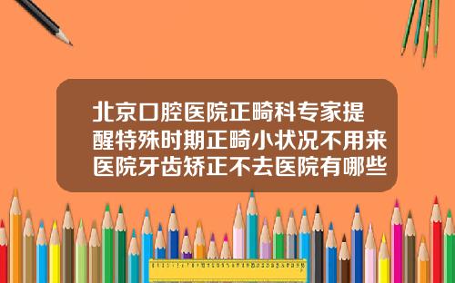 北京口腔医院正畸科专家提醒特殊时期正畸小状况不用来医院牙齿矫正不去医院有哪些原因