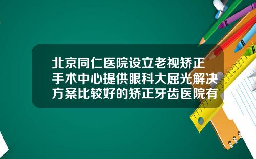 北京同仁医院设立老视矫正手术中心提供眼科大屈光解决方案比较好的矫正牙齿医院有哪些