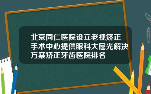 北京同仁医院设立老视矫正手术中心提供眼科大屈光解决方案矫正牙齿医院排名