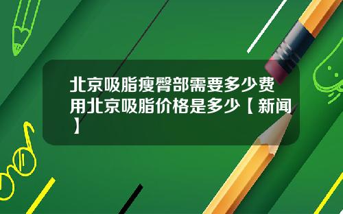 北京吸脂瘦臀部需要多少费用北京吸脂价格是多少【新闻】