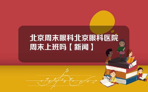 北京周末眼科北京眼科医院周末上班吗【新闻】