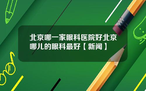 北京哪一家眼科医院好北京哪儿的眼科最好【新闻】