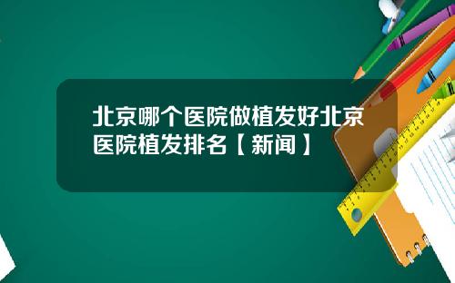 北京哪个医院做植发好北京医院植发排名【新闻】