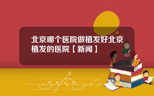 北京哪个医院做植发好北京植发的医院【新闻】