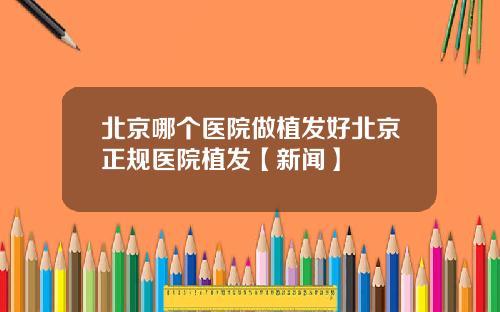 北京哪个医院做植发好北京正规医院植发【新闻】