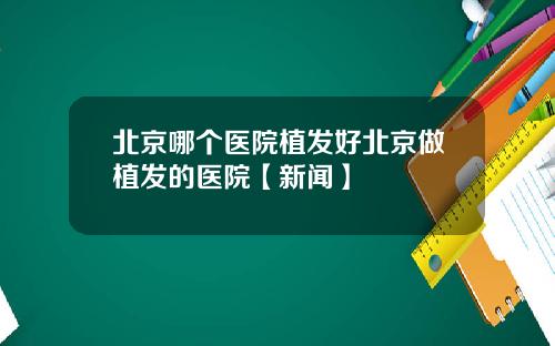 北京哪个医院植发好北京做植发的医院【新闻】