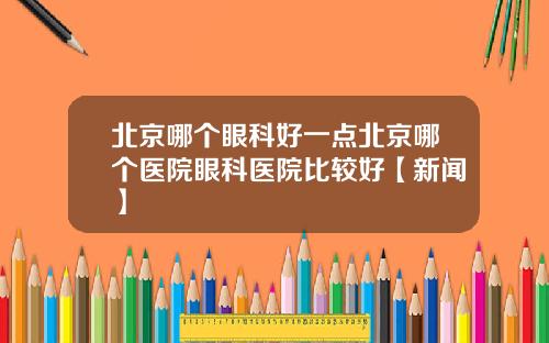 北京哪个眼科好一点北京哪个医院眼科医院比较好【新闻】