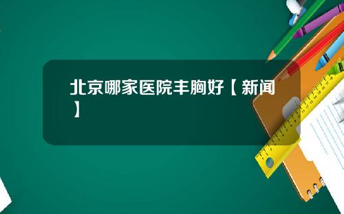 北京哪家医院丰胸好【新闻】