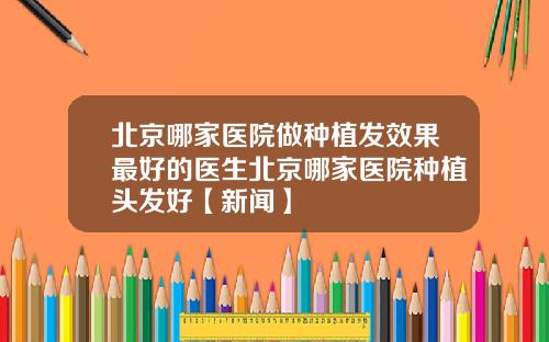 北京哪家医院做种植发效果最好的医生北京哪家医院种植头发好【新闻】