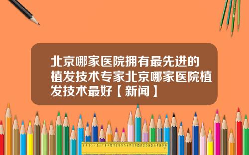 北京哪家医院拥有最先进的植发技术专家北京哪家医院植发技术最好【新闻】