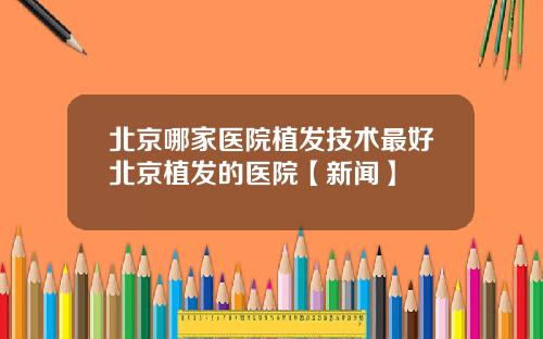 北京哪家医院植发技术最好北京植发的医院【新闻】