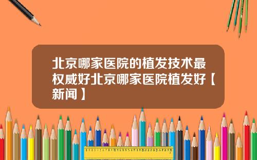北京哪家医院的植发技术最权威好北京哪家医院植发好【新闻】