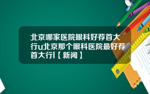 北京哪家医院眼科好荐首大行u北京那个眼科医院最好荐首大行l【新闻】