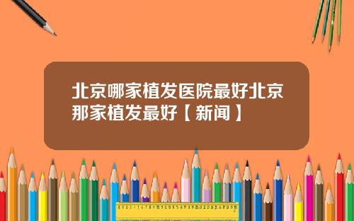 北京哪家植发医院最好北京那家植发最好【新闻】