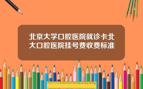 北京大学口腔医院就诊卡北大口腔医院挂号费收费标准