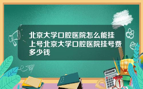 北京大学口腔医院怎么能挂上号北京大学口腔医院挂号费多少钱