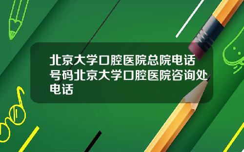 北京大学口腔医院总院电话号码北京大学口腔医院咨询处电话
