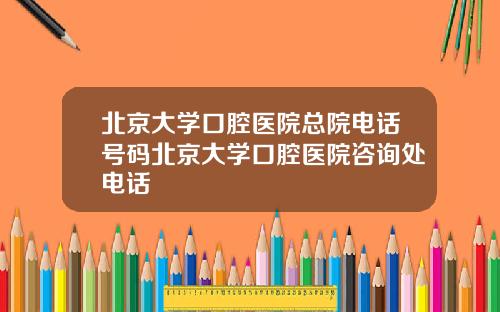 北京大学口腔医院总院电话号码北京大学口腔医院咨询处电话