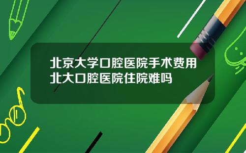 北京大学口腔医院手术费用北大口腔医院住院难吗