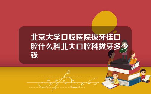北京大学口腔医院拔牙挂口腔什么科北大口腔科拔牙多少钱